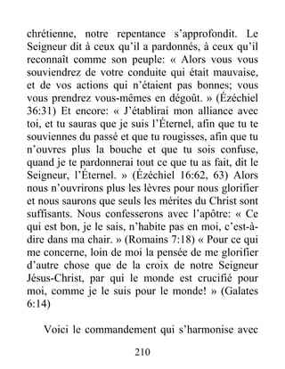 210
chrétienne, notre repentance s’approfondit. Le
Seigneur dit à ceux qu’il a pardonnés, à ceux qu’il
reconnaît comme son peuple: « Alors vous vous
souviendrez de votre conduite qui était mauvaise,
et de vos actions qui n’étaient pas bonnes; vous
vous prendrez vous-mêmes en dégoût. » (Ézéchiel
36:31) Et encore: « J’établirai mon alliance avec
toi, et tu sauras que je suis l’Éternel, afin que tu te
souviennes du passé et que tu rougisses, afin que tu
n’ouvres plus la bouche et que tu sois confuse,
quand je te pardonnerai tout ce que tu as fait, dit le
Seigneur, l’Éternel. » (Ézéchiel 16:62, 63) Alors
nous n’ouvrirons plus les lèvres pour nous glorifier
et nous saurons que seuls les mérites du Christ sont
suffisants. Nous confesserons avec l’apôtre: « Ce
qui est bon, je le sais, n’habite pas en moi, c’est-à-
dire dans ma chair. » (Romains 7:18) « Pour ce qui
me concerne, loin de moi la pensée de me glorifier
d’autre chose que de la croix de notre Seigneur
Jésus-Christ, par qui le monde est crucifié pour
moi, comme je le suis pour le monde! » (Galates
6:14)
Voici le commandement qui s’harmonise avec
 