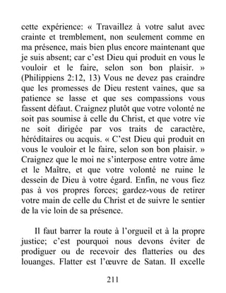 211
cette expérience: « Travaillez à votre salut avec
crainte et tremblement, non seulement comme en
ma présence, mais bien plus encore maintenant que
je suis absent; car c’est Dieu qui produit en vous le
vouloir et le faire, selon son bon plaisir. »
(Philippiens 2:12, 13) Vous ne devez pas craindre
que les promesses de Dieu restent vaines, que sa
patience se lasse et que ses compassions vous
fassent défaut. Craignez plutôt que votre volonté ne
soit pas soumise à celle du Christ, et que votre vie
ne soit dirigée par vos traits de caractère,
héréditaires ou acquis. « C’est Dieu qui produit en
vous le vouloir et le faire, selon son bon plaisir. »
Craignez que le moi ne s’interpose entre votre âme
et le Maître, et que votre volonté ne ruine le
dessein de Dieu à votre égard. Enfin, ne vous fiez
pas à vos propres forces; gardez-vous de retirer
votre main de celle du Christ et de suivre le sentier
de la vie loin de sa présence.
Il faut barrer la route à l’orgueil et à la propre
justice; c’est pourquoi nous devons éviter de
prodiguer ou de recevoir des flatteries ou des
louanges. Flatter est l’œuvre de Satan. Il excelle
 