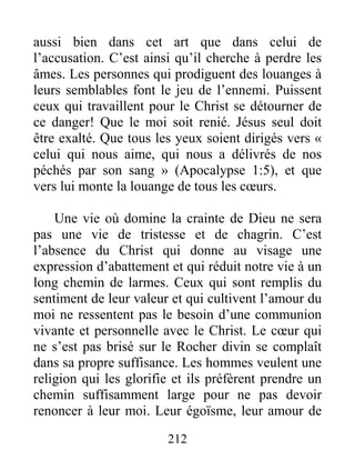 212
aussi bien dans cet art que dans celui de
l’accusation. C’est ainsi qu’il cherche à perdre les
âmes. Les personnes qui prodiguent des louanges à
leurs semblables font le jeu de l’ennemi. Puissent
ceux qui travaillent pour le Christ se détourner de
ce danger! Que le moi soit renié. Jésus seul doit
être exalté. Que tous les yeux soient dirigés vers «
celui qui nous aime, qui nous a délivrés de nos
péchés par son sang » (Apocalypse 1:5), et que
vers lui monte la louange de tous les cœurs.
Une vie où domine la crainte de Dieu ne sera
pas une vie de tristesse et de chagrin. C’est
l’absence du Christ qui donne au visage une
expression d’abattement et qui réduit notre vie à un
long chemin de larmes. Ceux qui sont remplis du
sentiment de leur valeur et qui cultivent l’amour du
moi ne ressentent pas le besoin d’une communion
vivante et personnelle avec le Christ. Le cœur qui
ne s’est pas brisé sur le Rocher divin se complaît
dans sa propre suffisance. Les hommes veulent une
religion qui les glorifie et ils préfèrent prendre un
chemin suffisamment large pour ne pas devoir
renoncer à leur moi. Leur égoïsme, leur amour de
 