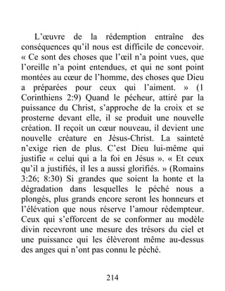 214
L’œuvre de la rédemption entraîne des
conséquences qu’il nous est difficile de concevoir.
« Ce sont des choses que l’œil n’a point vues, que
l’oreille n’a point entendues, et qui ne sont point
montées au cœur de l’homme, des choses que Dieu
a préparées pour ceux qui l’aiment. » (1
Corinthiens 2:9) Quand le pécheur, attiré par la
puissance du Christ, s’approche de la croix et se
prosterne devant elle, il se produit une nouvelle
création. Il reçoit un cœur nouveau, il devient une
nouvelle créature en Jésus-Christ. La sainteté
n’exige rien de plus. C’est Dieu lui-même qui
justifie « celui qui a la foi en Jésus ». « Et ceux
qu’il a justifiés, il les a aussi glorifiés. » (Romains
3:26; 8:30) Si grandes que soient la honte et la
dégradation dans lesquelles le péché nous a
plongés, plus grands encore seront les honneurs et
l’élévation que nous réserve l’amour rédempteur.
Ceux qui s’efforcent de se conformer au modèle
divin recevront une mesure des trésors du ciel et
une puissance qui les élèveront même au-dessus
des anges qui n’ont pas connu le péché.
 