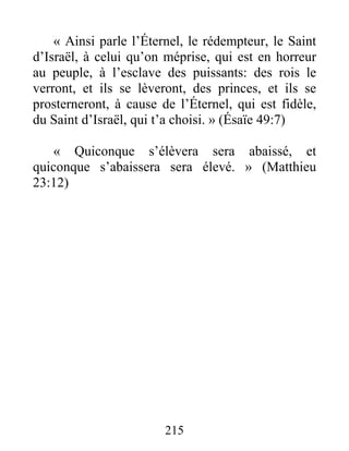 215
« Ainsi parle l’Éternel, le rédempteur, le Saint
d’Israël, à celui qu’on méprise, qui est en horreur
au peuple, à l’esclave des puissants: des rois le
verront, et ils se lèveront, des princes, et ils se
prosterneront, à cause de l’Éternel, qui est fidèle,
du Saint d’Israël, qui t’a choisi. » (Ésaïe 49:7)
« Quiconque s’élèvera sera abaissé, et
quiconque s’abaissera sera élevé. » (Matthieu
23:12)
 