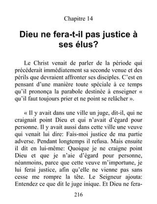 216
Chapitre 14
Dieu ne fera-t-il pas justice à
ses élus?
Le Christ venait de parler de la période qui
précéderait immédiatement sa seconde venue et des
périls que devraient affronter ses disciples. C’est en
pensant d’une manière toute spéciale à ce temps
qu’il prononça la parabole destinée à enseigner «
qu’il faut toujours prier et ne point se relâcher ».
« Il y avait dans une ville un juge, dit-il, qui ne
craignait point Dieu et qui n’avait d’égard pour
personne. Il y avait aussi dans cette ville une veuve
qui venait lui dire: Fais-moi justice de ma partie
adverse. Pendant longtemps il refusa. Mais ensuite
il dit en lui-même: Quoique je ne craigne point
Dieu et que je n’aie d’égard pour personne,
néanmoins, parce que cette veuve m’importune, je
lui ferai justice, afin qu’elle ne vienne pas sans
cesse me rompre la tête. Le Seigneur ajouta:
Entendez ce que dit le juge inique. Et Dieu ne fera-
 
