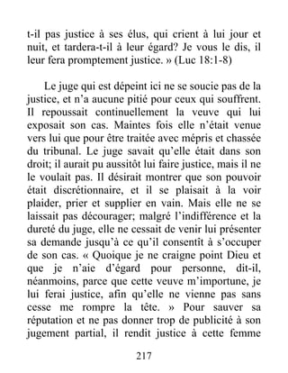 217
t-il pas justice à ses élus, qui crient à lui jour et
nuit, et tardera-t-il à leur égard? Je vous le dis, il
leur fera promptement justice. » (Luc 18:1-8)
Le juge qui est dépeint ici ne se soucie pas de la
justice, et n’a aucune pitié pour ceux qui souffrent.
Il repoussait continuellement la veuve qui lui
exposait son cas. Maintes fois elle n’était venue
vers lui que pour être traitée avec mépris et chassée
du tribunal. Le juge savait qu’elle était dans son
droit; il aurait pu aussitôt lui faire justice, mais il ne
le voulait pas. Il désirait montrer que son pouvoir
était discrétionnaire, et il se plaisait à la voir
plaider, prier et supplier en vain. Mais elle ne se
laissait pas décourager; malgré l’indifférence et la
dureté du juge, elle ne cessait de venir lui présenter
sa demande jusqu’à ce qu’il consentît à s’occuper
de son cas. « Quoique je ne craigne point Dieu et
que je n’aie d’égard pour personne, dit-il,
néanmoins, parce que cette veuve m’importune, je
lui ferai justice, afin qu’elle ne vienne pas sans
cesse me rompre la tête. » Pour sauver sa
réputation et ne pas donner trop de publicité à son
jugement partial, il rendit justice à cette femme
 