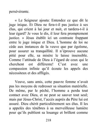 218
persévérante.
« Le Seigneur ajouta: Entendez ce que dit le
juge inique. Et Dieu ne fera-t-il pas justice à ses
élus, qui crient à lui jour et nuit, et tardera-t-il à
leur égard? Je vous le dis, il leur fera promptement
justice. » Jésus établit ici un contraste frappant
entre le juge inique et Dieu. L’homme de loi ne
cède aux instances de la veuve que par égoïsme,
pour assurer sa tranquillité. Il n’éprouve aucune
pitié pour elle, sa misère le laisse insensible.
Comme l’attitude de Dieu à l’égard de ceux qui le
cherchent est différente! C’est avec une
compassion infinie qu’il écoute les appels des
nécessiteux et des affligés.
Veuve, sans amis, cette pauvre femme n’avait
pas les moyens de redresser sa situation matérielle.
De même, par le péché, l’homme a perdu tout
contact avec Dieu, et ne peut se sauver tout seul;
mais par Jésus-Christ, l’accès auprès du Père lui est
assuré. Dieu chérit particulièrement ses élus. Il les
a appelés des ténèbres à sa merveilleuse lumière
pour qu’ils publient sa louange et brillent comme
 