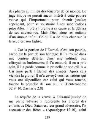 219
des phares au milieu des ténèbres de ce monde. Le
juge inique ne portait aucun intérêt à cette pauvre
veuve qui l’importunait pour obtenir justice;
cependant, pour se soustraire à ses supplications
pitoyables, il prêta l’oreille à sa cause et la délivra
de ses adversaires. Mais Dieu aime ses enfants
d’un amour infini. Ce qu’il a de plus cher sur la
terre, c’est son Église.
« Car la portion de l’Éternel, c’est son peuple,
Jacob est la part de son héritage. Il l’a trouvé dans
une contrée déserte, dans une solitude aux
effroyables hurlements; il l’a entouré, il en a pris
soin, il l’a gardé comme la prunelle de son œil. » «
Car ainsi parle l’Éternel des armées: Après cela
viendra la gloire! Il m’a envoyé vers les nations qui
vous ont dépouillés; car celui qui vous touche,
touche la prunelle de son œil. » (Deutéronome
32:9, 10; Zacharie 2:8)
La requête de la veuve: « Fais-moi justice de
ma partie adverse » représente les prières des
enfants de Dieu. Satan est leur grand adversaire, l’»
accusateur des frères » (Apocalypse 12:10), celui
 