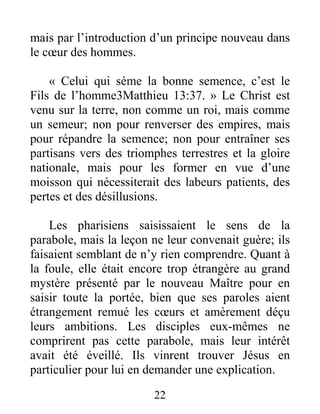 22
mais par l’introduction d’un principe nouveau dans
le cœur des hommes.
« Celui qui sème la bonne semence, c’est le
Fils de l’homme3Matthieu 13:37. » Le Christ est
venu sur la terre, non comme un roi, mais comme
un semeur; non pour renverser des empires, mais
pour répandre la semence; non pour entraîner ses
partisans vers des triomphes terrestres et la gloire
nationale, mais pour les former en vue d’une
moisson qui nécessiterait des labeurs patients, des
pertes et des désillusions.
Les pharisiens saisissaient le sens de la
parabole, mais la leçon ne leur convenait guère; ils
faisaient semblant de n’y rien comprendre. Quant à
la foule, elle était encore trop étrangère au grand
mystère présenté par le nouveau Maître pour en
saisir toute la portée, bien que ses paroles aient
étrangement remué les cœurs et amèrement déçu
leurs ambitions. Les disciples eux-mêmes ne
comprirent pas cette parabole, mais leur intérêt
avait été éveillé. Ils vinrent trouver Jésus en
particulier pour lui en demander une explication.
 