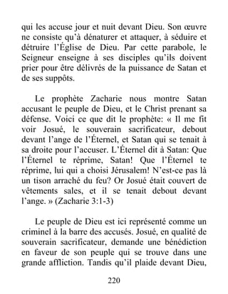 220
qui les accuse jour et nuit devant Dieu. Son œuvre
ne consiste qu’à dénaturer et attaquer, à séduire et
détruire l’Église de Dieu. Par cette parabole, le
Seigneur enseigne à ses disciples qu’ils doivent
prier pour être délivrés de la puissance de Satan et
de ses suppôts.
Le prophète Zacharie nous montre Satan
accusant le peuple de Dieu, et le Christ prenant sa
défense. Voici ce que dit le prophète: « Il me fit
voir Josué, le souverain sacrificateur, debout
devant l’ange de l’Éternel, et Satan qui se tenait à
sa droite pour l’accuser. L’Éternel dit à Satan: Que
l’Éternel te réprime, Satan! Que l’Éternel te
réprime, lui qui a choisi Jérusalem! N’est-ce pas là
un tison arraché du feu? Or Josué était couvert de
vêtements sales, et il se tenait debout devant
l’ange. » (Zacharie 3:1-3)
Le peuple de Dieu est ici représenté comme un
criminel à la barre des accusés. Josué, en qualité de
souverain sacrificateur, demande une bénédiction
en faveur de son peuple qui se trouve dans une
grande affliction. Tandis qu’il plaide devant Dieu,
 