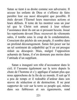 221
Satan se tient à sa droite comme son adversaire. Il
accuse les enfants de Dieu et s’efforce de faire
paraître leur cas aussi désespéré que possible. Il
étale devant l’Éternel leurs mauvaises actions et
leurs défauts. Il tente de les montrer sous un jour
tel que le Christ soit amené à leur refuser
l’assistance dont ils ont un si pressant besoin. Josué
les représente devant Dieu: recouvert de vêtements
sales, il tombe sous le coup de la condamnation.
Conscient des péchés de son peuple, il sombre dans
un profond découragement. Satan fait peser sur lui
un tel sentiment de culpabilité qu’il en est presque
réduit au désespoir. Mais, malgré l’opposition
acharnée de Satan, il n’en demeure pas moins dans
l’attitude d’un suppliant.
Satan a inauguré son rôle d’accusateur dans le
ciel; il l’assume également sur la terre depuis la
chute de l’homme et s’y applique d’autant plus que
nous approchons de la fin de ce monde. Il sait qu’il
a peu de temps et il redouble d’ardeur dans son
œuvre de séduction et de destruction. Il ne peut
supporter de voir sur la terre ce peuple qui, même
dans ses faiblesses et ses égarements, rend
 