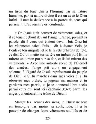 224
un tison du feu? Uni à l’homme par sa nature
humaine, par sa nature divine il est un avec le Dieu
infini. Il met la délivrance à la portée de ceux qui
périssent. L’adversaire est confondu.
« Or Josué était couvert de vêtements sales, et
il se tenait debout devant l’ange. L’ange, prenant la
parole, dit à ceux qui étaient devant lui: Ôtez-lui
les vêtements sales! Puis il dit à Josué: Vois, je
t’enlève ton iniquité, et je te revêts d’habits de fête.
Je dis: Qu’on mette sur sa tête un turban pur! Et ils
mirent un turban pur sur sa tête, et ils lui mirent des
vêtements. » Avec une autorité reçue de l’Éternel
des armées, l’ange prit alors un engagement
solennel à l’égard de Josué, représentant du peuple
de Dieu: « Si tu marches dans mes voies et si tu
observes mes ordres, tu jugeras ma maison et tu
garderas mes parvis, et je te donnerai libre accès
parmi ceux qui sont ici (Zacharie 3:3-7) parmi les
anges qui entourent le trône de Dieu. »
Malgré les lacunes des siens, le Christ ne leur
en témoigne pas moins sa sollicitude. Il a le
pouvoir de changer leurs vêtements souillés et de
 