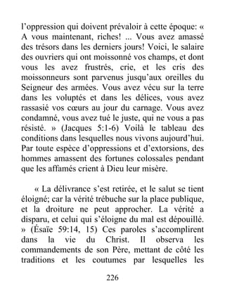 226
l’oppression qui doivent prévaloir à cette époque: «
A vous maintenant, riches! ... Vous avez amassé
des trésors dans les derniers jours! Voici, le salaire
des ouvriers qui ont moissonné vos champs, et dont
vous les avez frustrés, crie, et les cris des
moissonneurs sont parvenus jusqu’aux oreilles du
Seigneur des armées. Vous avez vécu sur la terre
dans les voluptés et dans les délices, vous avez
rassasié vos cœurs au jour du carnage. Vous avez
condamné, vous avez tué le juste, qui ne vous a pas
résisté. » (Jacques 5:1-6) Voilà le tableau des
conditions dans lesquelles nous vivons aujourd’hui.
Par toute espèce d’oppressions et d’extorsions, des
hommes amassent des fortunes colossales pendant
que les affamés crient à Dieu leur misère.
« La délivrance s’est retirée, et le salut se tient
éloigné; car la vérité trébuche sur la place publique,
et la droiture ne peut approcher. La vérité a
disparu, et celui qui s’éloigne du mal est dépouillé.
» (Ésaïe 59:14, 15) Ces paroles s’accomplirent
dans la vie du Christ. Il observa les
commandements de son Père, mettant de côté les
traditions et les coutumes par lesquelles les
 