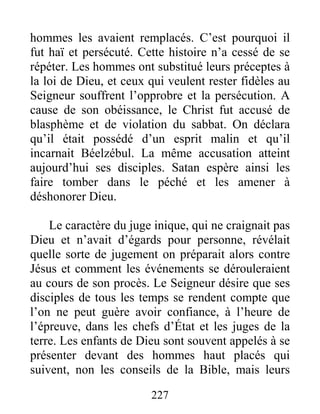 227
hommes les avaient remplacés. C’est pourquoi il
fut haï et persécuté. Cette histoire n’a cessé de se
répéter. Les hommes ont substitué leurs préceptes à
la loi de Dieu, et ceux qui veulent rester fidèles au
Seigneur souffrent l’opprobre et la persécution. A
cause de son obéissance, le Christ fut accusé de
blasphème et de violation du sabbat. On déclara
qu’il était possédé d’un esprit malin et qu’il
incarnait Béelzébul. La même accusation atteint
aujourd’hui ses disciples. Satan espère ainsi les
faire tomber dans le péché et les amener à
déshonorer Dieu.
Le caractère du juge inique, qui ne craignait pas
Dieu et n’avait d’égards pour personne, révélait
quelle sorte de jugement on préparait alors contre
Jésus et comment les événements se dérouleraient
au cours de son procès. Le Seigneur désire que ses
disciples de tous les temps se rendent compte que
l’on ne peut guère avoir confiance, à l’heure de
l’épreuve, dans les chefs d’État et les juges de la
terre. Les enfants de Dieu sont souvent appelés à se
présenter devant des hommes haut placés qui
suivent, non les conseils de la Bible, mais leurs
 