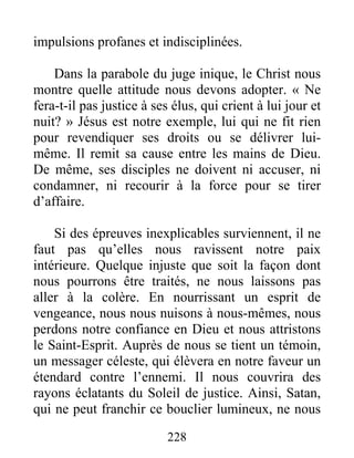 228
impulsions profanes et indisciplinées.
Dans la parabole du juge inique, le Christ nous
montre quelle attitude nous devons adopter. « Ne
fera-t-il pas justice à ses élus, qui crient à lui jour et
nuit? » Jésus est notre exemple, lui qui ne fit rien
pour revendiquer ses droits ou se délivrer lui-
même. Il remit sa cause entre les mains de Dieu.
De même, ses disciples ne doivent ni accuser, ni
condamner, ni recourir à la force pour se tirer
d’affaire.
Si des épreuves inexplicables surviennent, il ne
faut pas qu’elles nous ravissent notre paix
intérieure. Quelque injuste que soit la façon dont
nous pourrons être traités, ne nous laissons pas
aller à la colère. En nourrissant un esprit de
vengeance, nous nous nuisons à nous-mêmes, nous
perdons notre confiance en Dieu et nous attristons
le Saint-Esprit. Auprès de nous se tient un témoin,
un messager céleste, qui élèvera en notre faveur un
étendard contre l’ennemi. Il nous couvrira des
rayons éclatants du Soleil de justice. Ainsi, Satan,
qui ne peut franchir ce bouclier lumineux, ne nous
 