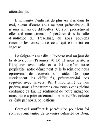 229
atteindra pas.
L’humanité s’enlisant de plus en plus dans le
mal, aucun d’entre nous ne peut prétendre qu’il
n’aura jamais de difficultés. Ce sont précisément
elles qui nous amènent à pénétrer dans la salle
d’audience du Très-Haut, où nous pouvons
recevoir les conseils de celui qui est infini en
sagesse.
Le Seigneur nous dit: « Invoque-moi au jour de
la détresse. » (Psaumes 50:15) Il nous invite à
l’implorer avec zèle et à lui confier notre
perplexité, notre dénuement et le besoin que nous
éprouvons de recevoir son aide. Dès que
surviennent les difficultés, présentons-lui nos
requêtes avec ferveur. Par l’importunité de nos
prières, nous démontrerons que nous avons pleine
confiance en lui. Le sentiment de notre indigence
nous incite à prier ardemment, et notre Père céleste
est ému par nos supplications.
Ceux qui souffrent la persécution pour leur foi
sont souvent tentés de se croire délaissés de Dieu.
 