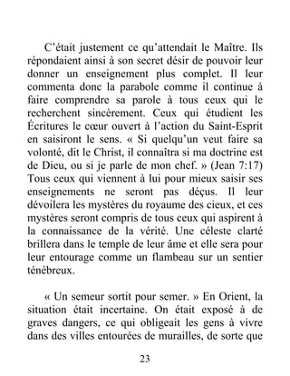 23
C’était justement ce qu’attendait le Maître. Ils
répondaient ainsi à son secret désir de pouvoir leur
donner un enseignement plus complet. Il leur
commenta donc la parabole comme il continue à
faire comprendre sa parole à tous ceux qui le
recherchent sincèrement. Ceux qui étudient les
Écritures le cœur ouvert à l’action du Saint-Esprit
en saisiront le sens. « Si quelqu’un veut faire sa
volonté, dit le Christ, il connaîtra si ma doctrine est
de Dieu, ou si je parle de mon chef. » (Jean 7:17)
Tous ceux qui viennent à lui pour mieux saisir ses
enseignements ne seront pas déçus. Il leur
dévoilera les mystères du royaume des cieux, et ces
mystères seront compris de tous ceux qui aspirent à
la connaissance de la vérité. Une céleste clarté
brillera dans le temple de leur âme et elle sera pour
leur entourage comme un flambeau sur un sentier
ténébreux.
« Un semeur sortit pour semer. » En Orient, la
situation était incertaine. On était exposé à de
graves dangers, ce qui obligeait les gens à vivre
dans des villes entourées de murailles, de sorte que
 