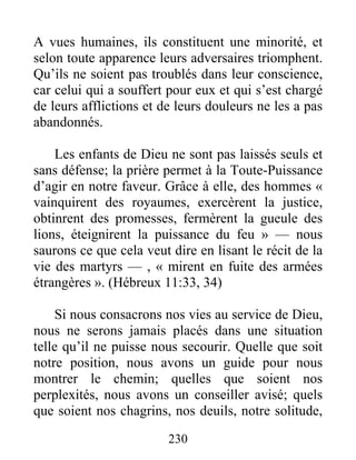 230
A vues humaines, ils constituent une minorité, et
selon toute apparence leurs adversaires triomphent.
Qu’ils ne soient pas troublés dans leur conscience,
car celui qui a souffert pour eux et qui s’est chargé
de leurs afflictions et de leurs douleurs ne les a pas
abandonnés.
Les enfants de Dieu ne sont pas laissés seuls et
sans défense; la prière permet à la Toute-Puissance
d’agir en notre faveur. Grâce à elle, des hommes «
vainquirent des royaumes, exercèrent la justice,
obtinrent des promesses, fermèrent la gueule des
lions, éteignirent la puissance du feu » — nous
saurons ce que cela veut dire en lisant le récit de la
vie des martyrs — , « mirent en fuite des armées
étrangères ». (Hébreux 11:33, 34)
Si nous consacrons nos vies au service de Dieu,
nous ne serons jamais placés dans une situation
telle qu’il ne puisse nous secourir. Quelle que soit
notre position, nous avons un guide pour nous
montrer le chemin; quelles que soient nos
perplexités, nous avons un conseiller avisé; quels
que soient nos chagrins, nos deuils, notre solitude,
 