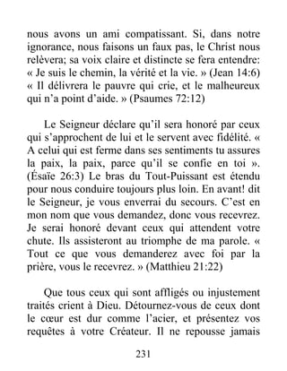 231
nous avons un ami compatissant. Si, dans notre
ignorance, nous faisons un faux pas, le Christ nous
relèvera; sa voix claire et distincte se fera entendre:
« Je suis le chemin, la vérité et la vie. » (Jean 14:6)
« Il délivrera le pauvre qui crie, et le malheureux
qui n’a point d’aide. » (Psaumes 72:12)
Le Seigneur déclare qu’il sera honoré par ceux
qui s’approchent de lui et le servent avec fidélité. «
A celui qui est ferme dans ses sentiments tu assures
la paix, la paix, parce qu’il se confie en toi ».
(Ésaïe 26:3) Le bras du Tout-Puissant est étendu
pour nous conduire toujours plus loin. En avant! dit
le Seigneur, je vous enverrai du secours. C’est en
mon nom que vous demandez, donc vous recevrez.
Je serai honoré devant ceux qui attendent votre
chute. Ils assisteront au triomphe de ma parole. «
Tout ce que vous demanderez avec foi par la
prière, vous le recevrez. » (Matthieu 21:22)
Que tous ceux qui sont affligés ou injustement
traités crient à Dieu. Détournez-vous de ceux dont
le cœur est dur comme l’acier, et présentez vos
requêtes à votre Créateur. Il ne repousse jamais
 