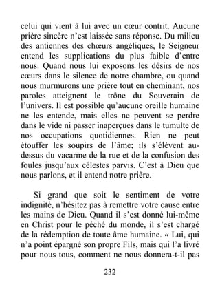 232
celui qui vient à lui avec un cœur contrit. Aucune
prière sincère n’est laissée sans réponse. Du milieu
des antiennes des chœurs angéliques, le Seigneur
entend les supplications du plus faible d’entre
nous. Quand nous lui exposons les désirs de nos
cœurs dans le silence de notre chambre, ou quand
nous murmurons une prière tout en cheminant, nos
paroles atteignent le trône du Souverain de
l’univers. Il est possible qu’aucune oreille humaine
ne les entende, mais elles ne peuvent se perdre
dans le vide ni passer inaperçues dans le tumulte de
nos occupations quotidiennes. Rien ne peut
étouffer les soupirs de l’âme; ils s’élèvent au-
dessus du vacarme de la rue et de la confusion des
foules jusqu’aux célestes parvis. C’est à Dieu que
nous parlons, et il entend notre prière.
Si grand que soit le sentiment de votre
indignité, n’hésitez pas à remettre votre cause entre
les mains de Dieu. Quand il s’est donné lui-même
en Christ pour le péché du monde, il s’est chargé
de la rédemption de toute âme humaine. « Lui, qui
n’a point épargné son propre Fils, mais qui l’a livré
pour nous tous, comment ne nous donnera-t-il pas
 
