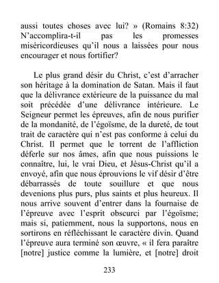 233
aussi toutes choses avec lui? » (Romains 8:32)
N’accomplira-t-il pas les promesses
miséricordieuses qu’il nous a laissées pour nous
encourager et nous fortifier?
Le plus grand désir du Christ, c’est d’arracher
son héritage à la domination de Satan. Mais il faut
que la délivrance extérieure de la puissance du mal
soit précédée d’une délivrance intérieure. Le
Seigneur permet les épreuves, afin de nous purifier
de la mondanité, de l’égoïsme, de la dureté, de tout
trait de caractère qui n’est pas conforme à celui du
Christ. Il permet que le torrent de l’affliction
déferle sur nos âmes, afin que nous puissions le
connaître, lui, le vrai Dieu, et Jésus-Christ qu’il a
envoyé, afin que nous éprouvions le vif désir d’être
débarrassés de toute souillure et que nous
devenions plus purs, plus saints et plus heureux. Il
nous arrive souvent d’entrer dans la fournaise de
l’épreuve avec l’esprit obscurci par l’égoïsme;
mais si, patiemment, nous la supportons, nous en
sortirons en réfléchissant le caractère divin. Quand
l’épreuve aura terminé son œuvre, « il fera paraître
[notre] justice comme la lumière, et [notre] droit
 