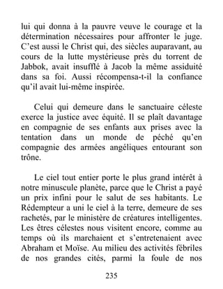235
lui qui donna à la pauvre veuve le courage et la
détermination nécessaires pour affronter le juge.
C’est aussi le Christ qui, des siècles auparavant, au
cours de la lutte mystérieuse près du torrent de
Jabbok, avait insufflé à Jacob la même assiduité
dans sa foi. Aussi récompensa-t-il la confiance
qu’il avait lui-même inspirée.
Celui qui demeure dans le sanctuaire céleste
exerce la justice avec équité. Il se plaît davantage
en compagnie de ses enfants aux prises avec la
tentation dans un monde de péché qu’en
compagnie des armées angéliques entourant son
trône.
Le ciel tout entier porte le plus grand intérêt à
notre minuscule planète, parce que le Christ a payé
un prix infini pour le salut de ses habitants. Le
Rédempteur a uni le ciel à la terre, demeure de ses
rachetés, par le ministère de créatures intelligentes.
Les êtres célestes nous visitent encore, comme au
temps où ils marchaient et s’entretenaient avec
Abraham et Moïse. Au milieu des activités fébriles
de nos grandes cités, parmi la foule de nos
 