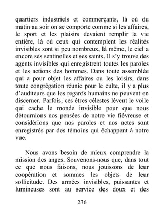 236
quartiers industriels et commerçants, là où du
matin au soir on se comporte comme si les affaires,
le sport et les plaisirs devaient remplir la vie
entière, là où ceux qui contemplent les réalités
invisibles sont si peu nombreux, là même, le ciel a
encore ses sentinelles et ses saints. Il s’y trouve des
agents invisibles qui enregistrent toutes les paroles
et les actions des hommes. Dans toute assemblée
qui a pour objet les affaires ou les loisirs, dans
toute congrégation réunie pour le culte, il y a plus
d’auditeurs que les regards humains ne peuvent en
discerner. Parfois, ces êtres célestes lèvent le voile
qui cache le monde invisible pour que nous
détournions nos pensées de notre vie fiévreuse et
considérions que nos paroles et nos actes sont
enregistrés par des témoins qui échappent à notre
vue.
Nous avons besoin de mieux comprendre la
mission des anges. Souvenons-nous que, dans tout
ce que nous faisons, nous jouissons de leur
coopération et sommes les objets de leur
sollicitude. Des armées invisibles, puissantes et
lumineuses sont au service des doux et des
 