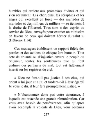 237
humbles qui croient aux promesses divines et qui
s’en réclament. Les chérubins, les séraphins et les
anges qui excellent en force — des myriades de
myriades et des milliers de milliers — se tiennent à
la droite de l’Éternel. Tous sont « des esprits au
service de Dieu, envoyés pour exercer un ministère
en faveur de ceux qui doivent hériter du salut ».
(Hébreux 1:14)
Ces messagers établissent un rapport fidèle des
paroles et des actions de chaque être humain. Tout
acte de cruauté ou d’injustice envers le peuple du
Seigneur, toutes les souffrances que lui font
endurer des partisans du mal, tout est fidèlement
inscrit sur les registres du ciel.
« Dieu ne fera-t-il pas justice à ses élus, qui
crient à lui jour et nuit, et tardera-t-il à leur égard?
Je vous le dis, il leur fera promptement justice. »
« N’abandonnez donc pas votre assurance, à
laquelle est attachée une grande rémunération. Car
vous avez besoin de persévérance, afin qu’après
avoir accompli la volonté de Dieu, vous obteniez
 