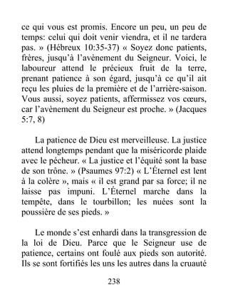 238
ce qui vous est promis. Encore un peu, un peu de
temps: celui qui doit venir viendra, et il ne tardera
pas. » (Hébreux 10:35-37) « Soyez donc patients,
frères, jusqu’à l’avènement du Seigneur. Voici, le
laboureur attend le précieux fruit de la terre,
prenant patience à son égard, jusqu’à ce qu’il ait
reçu les pluies de la première et de l’arrière-saison.
Vous aussi, soyez patients, affermissez vos cœurs,
car l’avènement du Seigneur est proche. » (Jacques
5:7, 8)
La patience de Dieu est merveilleuse. La justice
attend longtemps pendant que la miséricorde plaide
avec le pécheur. « La justice et l’équité sont la base
de son trône. » (Psaumes 97:2) « L’Éternel est lent
à la colère », mais « il est grand par sa force; il ne
laisse pas impuni. L’Éternel marche dans la
tempête, dans le tourbillon; les nuées sont la
poussière de ses pieds. »
Le monde s’est enhardi dans la transgression de
la loi de Dieu. Parce que le Seigneur use de
patience, certains ont foulé aux pieds son autorité.
Ils se sont fortifiés les uns les autres dans la cruauté
 