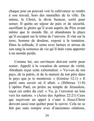 24
chaque jour on pouvait voir le cultivateur se rendre
à son travail, hors des murailles de la ville. De
même, le Christ, le divin Semeur, sortit pour
semer. Il quitta un séjour de paix et de sécurité,
sacrifiant la gloire qu’il avait auprès du Père avant
même que le monde fût, et abandonna la place
qu’il occupait sur le trône de l’univers. Il vint sur la
terre, homme de douleur, exposé à la tentation.
Dans la solitude, il sema avec larmes et arrosa de
son sang la semence de vie qu’il était venu apporter
à un monde perdu.
Comme lui, ses serviteurs doivent sortir pour
semer. Appelé à la vocation de semeur de vérité,
Abraham reçut cette exhortation: « Va-t-en de ton
pays, de ta patrie, et de la maison de ton père dans
le pays que je te montrerai. » (Genèse 12:1) « Il
partit sans savoir où il allait. » (Hébreux 11:8)
L’apôtre Paul, en prière au temple de Jérusalem,
reçut cet ordre du ciel: « Va, je t’enverrai au loin
vers les nations. » (Actes des Apôtres 22:21) Ceux
qui reçoivent un appel à s’unir à Jésus-Christ
doivent aussi tout quitter pour le suivre. Cela ne se
fait pas sans rompre avec d’anciennes relations,
 