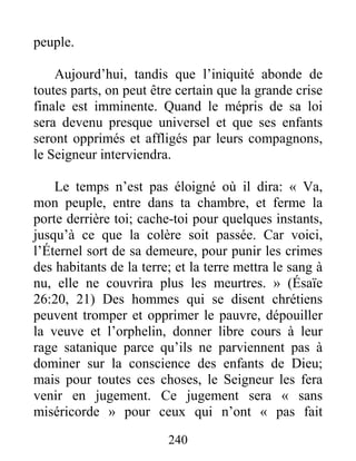 240
peuple.
Aujourd’hui, tandis que l’iniquité abonde de
toutes parts, on peut être certain que la grande crise
finale est imminente. Quand le mépris de sa loi
sera devenu presque universel et que ses enfants
seront opprimés et affligés par leurs compagnons,
le Seigneur interviendra.
Le temps n’est pas éloigné où il dira: « Va,
mon peuple, entre dans ta chambre, et ferme la
porte derrière toi; cache-toi pour quelques instants,
jusqu’à ce que la colère soit passée. Car voici,
l’Éternel sort de sa demeure, pour punir les crimes
des habitants de la terre; et la terre mettra le sang à
nu, elle ne couvrira plus les meurtres. » (Ésaïe
26:20, 21) Des hommes qui se disent chrétiens
peuvent tromper et opprimer le pauvre, dépouiller
la veuve et l’orphelin, donner libre cours à leur
rage satanique parce qu’ils ne parviennent pas à
dominer sur la conscience des enfants de Dieu;
mais pour toutes ces choses, le Seigneur les fera
venir en jugement. Ce jugement sera « sans
miséricorde » pour ceux qui n’ont « pas fait
 