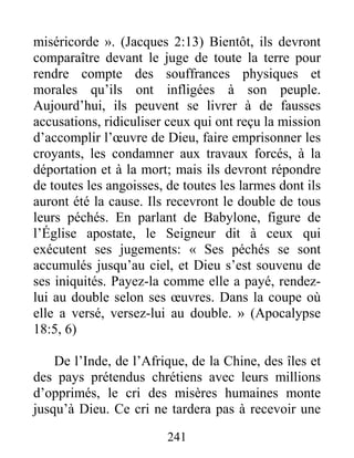 241
miséricorde ». (Jacques 2:13) Bientôt, ils devront
comparaître devant le juge de toute la terre pour
rendre compte des souffrances physiques et
morales qu’ils ont infligées à son peuple.
Aujourd’hui, ils peuvent se livrer à de fausses
accusations, ridiculiser ceux qui ont reçu la mission
d’accomplir l’œuvre de Dieu, faire emprisonner les
croyants, les condamner aux travaux forcés, à la
déportation et à la mort; mais ils devront répondre
de toutes les angoisses, de toutes les larmes dont ils
auront été la cause. Ils recevront le double de tous
leurs péchés. En parlant de Babylone, figure de
l’Église apostate, le Seigneur dit à ceux qui
exécutent ses jugements: « Ses péchés se sont
accumulés jusqu’au ciel, et Dieu s’est souvenu de
ses iniquités. Payez-la comme elle a payé, rendez-
lui au double selon ses œuvres. Dans la coupe où
elle a versé, versez-lui au double. » (Apocalypse
18:5, 6)
De l’Inde, de l’Afrique, de la Chine, des îles et
des pays prétendus chrétiens avec leurs millions
d’opprimés, le cri des misères humaines monte
jusqu’à Dieu. Ce cri ne tardera pas à recevoir une
 