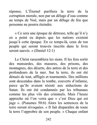 242
réponse. L’Éternel purifiera la terre de la
corruption morale, non par un déluge d’eau comme
au temps de Noé, mais par un déluge de feu que
personne ne pourra éteindre.
« Ce sera une époque de détresse, telle qu’il n’y
en a point eu depuis que les nations existent
jusqu’à cette époque. En ce temps-là, ceux de ton
peuple qui seront trouvés inscrits dans le livre
seront sauvés. » (Daniel 12:1)
Le Christ rassemblera les siens. Il les fera sortir
des mansardes, des masures, des prisons, des
montagnes, des déserts, des antres de la terre et des
profondeurs de la mer. Sur la terre, ils ont été
dénués de tout, affligés et tourmentés. Des millions
sont descendus dans la tombe, couverts d’infamie,
parce qu’ils avaient résisté aux séductions de
Satan. Ils ont été condamnés par les tribunaux
comme les plus vils des criminels. Mais l’heure
approche où l’on verra que « c’est Dieu qui est
juge ». (Psaumes 50:6) Alors les sentences de la
terre seront révoquées. « Il fait disparaître de toute
la terre l’opprobre de son peuple. » Chaque enfant
 