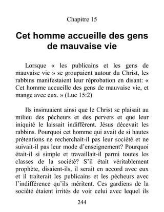 244
Chapitre 15
Cet homme accueille des gens
de mauvaise vie
Lorsque « les publicains et les gens de
mauvaise vie » se groupaient autour du Christ, les
rabbins manifestaient leur réprobation en disant: «
Cet homme accueille des gens de mauvaise vie, et
mange avec eux. » (Luc 15:2)
Ils insinuaient ainsi que le Christ se plaisait au
milieu des pécheurs et des pervers et que leur
iniquité le laissait indifférent. Jésus décevait les
rabbins. Pourquoi cet homme qui avait de si hautes
prétentions ne recherchait-il pas leur société et ne
suivait-il pas leur mode d’enseignement? Pourquoi
était-il si simple et travaillait-il parmi toutes les
classes de la société? S’il était véritablement
prophète, disaient-ils, il serait en accord avec eux
et il traiterait les publicains et les pécheurs avec
l’indifférence qu’ils méritent. Ces gardiens de la
société étaient irrités de voir celui avec lequel ils
 