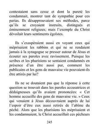 245
contestaient sans cesse et dont la pureté les
condamnait, montrer tant de sympathie pour ces
parias. Ils désapprouvaient ses méthodes, parce
qu’ils se croyaient instruits, distingués et
éminemment religieux; mais l’exemple du Christ
dévoilait leurs sentiments égoïstes.
Ils s’exaspéraient aussi en voyant ceux qui
méprisaient les rabbins et qui ne se rendaient
jamais à la synagogue se presser autour de Jésus et
écouter ses paroles avec ravissement. Puisque les
scribes et les pharisiens se sentaient condamnés en
présence d’un être aussi pur, comment les
publicains et les gens de mauvaise vie pouvaient-ils
être attirés par lui?
Ils ne se doutaient pas que la réponse à cette
question se trouvait dans les paroles accusatrices et
dédaigneuses qu’ils avaient prononcées: « Cet
homme accueille des gens de mauvaise vie. » Ceux
qui venaient à Jésus découvraient auprès de lui
l’espoir d’être eux aussi retirés de l’abîme du
péché. Alors que les pharisiens les méprisaient et
les condamnaient, le Christ accueillait ces pécheurs
 