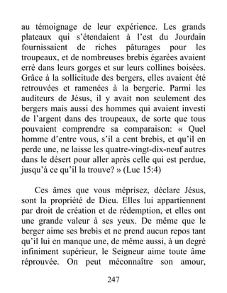 247
au témoignage de leur expérience. Les grands
plateaux qui s’étendaient à l’est du Jourdain
fournissaient de riches pâturages pour les
troupeaux, et de nombreuses brebis égarées avaient
erré dans leurs gorges et sur leurs collines boisées.
Grâce à la sollicitude des bergers, elles avaient été
retrouvées et ramenées à la bergerie. Parmi les
auditeurs de Jésus, il y avait non seulement des
bergers mais aussi des hommes qui avaient investi
de l’argent dans des troupeaux, de sorte que tous
pouvaient comprendre sa comparaison: « Quel
homme d’entre vous, s’il a cent brebis, et qu’il en
perde une, ne laisse les quatre-vingt-dix-neuf autres
dans le désert pour aller après celle qui est perdue,
jusqu’à ce qu’il la trouve? » (Luc 15:4)
Ces âmes que vous méprisez, déclare Jésus,
sont la propriété de Dieu. Elles lui appartiennent
par droit de création et de rédemption, et elles ont
une grande valeur à ses yeux. De même que le
berger aime ses brebis et ne prend aucun repos tant
qu’il lui en manque une, de même aussi, à un degré
infiniment supérieur, le Seigneur aime toute âme
réprouvée. On peut méconnaître son amour,
 