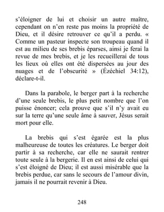 248
s’éloigner de lui et choisir un autre maître,
cependant on n’en reste pas moins la propriété de
Dieu, et il désire retrouver ce qu’il a perdu. «
Comme un pasteur inspecte son troupeau quand il
est au milieu de ses brebis éparses, ainsi je ferai la
revue de mes brebis, et je les recueillerai de tous
les lieux où elles ont été dispersées au jour des
nuages et de l’obscurité » (Ézéchiel 34:12),
déclare-t-il.
Dans la parabole, le berger part à la recherche
d’une seule brebis, le plus petit nombre que l’on
puisse énoncer; cela prouve que s’il n’y avait eu
sur la terre qu’une seule âme à sauver, Jésus serait
mort pour elle.
La brebis qui s’est égarée est la plus
malheureuse de toutes les créatures. Le berger doit
partir à sa recherche, car elle ne saurait rentrer
toute seule à la bergerie. Il en est ainsi de celui qui
s’est éloigné de Dieu; il est aussi misérable que la
brebis perdue, car sans le secours de l’amour divin,
jamais il ne pourrait revenir à Dieu.
 