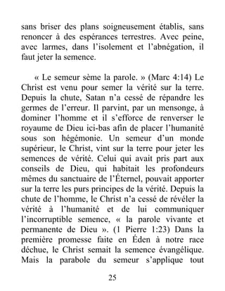 25
sans briser des plans soigneusement établis, sans
renoncer à des espérances terrestres. Avec peine,
avec larmes, dans l’isolement et l’abnégation, il
faut jeter la semence.
« Le semeur sème la parole. » (Marc 4:14) Le
Christ est venu pour semer la vérité sur la terre.
Depuis la chute, Satan n’a cessé de répandre les
germes de l’erreur. Il parvint, par un mensonge, à
dominer l’homme et il s’efforce de renverser le
royaume de Dieu ici-bas afin de placer l’humanité
sous son hégémonie. Un semeur d’un monde
supérieur, le Christ, vint sur la terre pour jeter les
semences de vérité. Celui qui avait pris part aux
conseils de Dieu, qui habitait les profondeurs
mêmes du sanctuaire de l’Éternel, pouvait apporter
sur la terre les purs principes de la vérité. Depuis la
chute de l’homme, le Christ n’a cessé de révéler la
vérité à l’humanité et de lui communiquer
l’incorruptible semence, « la parole vivante et
permanente de Dieu ». (1 Pierre 1:23) Dans la
première promesse faite en Éden à notre race
déchue, le Christ semait la semence évangélique.
Mais la parabole du semeur s’applique tout
 