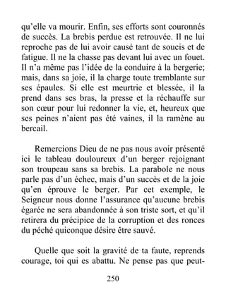 250
qu’elle va mourir. Enfin, ses efforts sont couronnés
de succès. La brebis perdue est retrouvée. Il ne lui
reproche pas de lui avoir causé tant de soucis et de
fatigue. Il ne la chasse pas devant lui avec un fouet.
Il n’a même pas l’idée de la conduire à la bergerie;
mais, dans sa joie, il la charge toute tremblante sur
ses épaules. Si elle est meurtrie et blessée, il la
prend dans ses bras, la presse et la réchauffe sur
son cœur pour lui redonner la vie, et, heureux que
ses peines n’aient pas été vaines, il la ramène au
bercail.
Remercions Dieu de ne pas nous avoir présenté
ici le tableau douloureux d’un berger rejoignant
son troupeau sans sa brebis. La parabole ne nous
parle pas d’un échec, mais d’un succès et de la joie
qu’en éprouve le berger. Par cet exemple, le
Seigneur nous donne l’assurance qu’aucune brebis
égarée ne sera abandonnée à son triste sort, et qu’il
retirera du précipice de la corruption et des ronces
du péché quiconque désire être sauvé.
Quelle que soit la gravité de ta faute, reprends
courage, toi qui es abattu. Ne pense pas que peut-
 