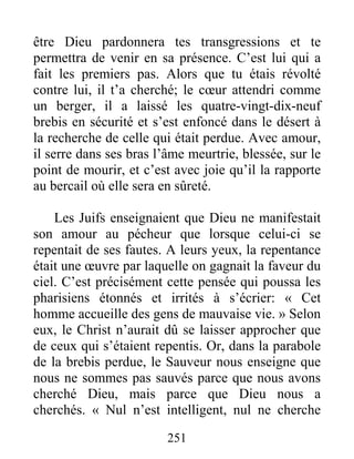 251
être Dieu pardonnera tes transgressions et te
permettra de venir en sa présence. C’est lui qui a
fait les premiers pas. Alors que tu étais révolté
contre lui, il t’a cherché; le cœur attendri comme
un berger, il a laissé les quatre-vingt-dix-neuf
brebis en sécurité et s’est enfoncé dans le désert à
la recherche de celle qui était perdue. Avec amour,
il serre dans ses bras l’âme meurtrie, blessée, sur le
point de mourir, et c’est avec joie qu’il la rapporte
au bercail où elle sera en sûreté.
Les Juifs enseignaient que Dieu ne manifestait
son amour au pécheur que lorsque celui-ci se
repentait de ses fautes. A leurs yeux, la repentance
était une œuvre par laquelle on gagnait la faveur du
ciel. C’est précisément cette pensée qui poussa les
pharisiens étonnés et irrités à s’écrier: « Cet
homme accueille des gens de mauvaise vie. » Selon
eux, le Christ n’aurait dû se laisser approcher que
de ceux qui s’étaient repentis. Or, dans la parabole
de la brebis perdue, le Sauveur nous enseigne que
nous ne sommes pas sauvés parce que nous avons
cherché Dieu, mais parce que Dieu nous a
cherchés. « Nul n’est intelligent, nul ne cherche
 
