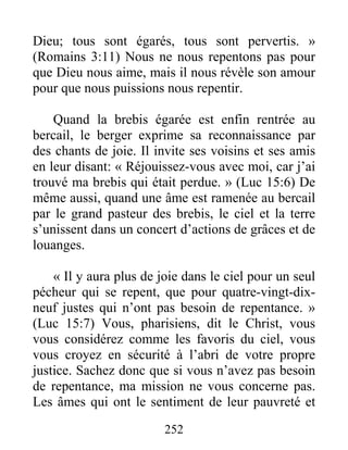 252
Dieu; tous sont égarés, tous sont pervertis. »
(Romains 3:11) Nous ne nous repentons pas pour
que Dieu nous aime, mais il nous révèle son amour
pour que nous puissions nous repentir.
Quand la brebis égarée est enfin rentrée au
bercail, le berger exprime sa reconnaissance par
des chants de joie. Il invite ses voisins et ses amis
en leur disant: « Réjouissez-vous avec moi, car j’ai
trouvé ma brebis qui était perdue. » (Luc 15:6) De
même aussi, quand une âme est ramenée au bercail
par le grand pasteur des brebis, le ciel et la terre
s’unissent dans un concert d’actions de grâces et de
louanges.
« Il y aura plus de joie dans le ciel pour un seul
pécheur qui se repent, que pour quatre-vingt-dix-
neuf justes qui n’ont pas besoin de repentance. »
(Luc 15:7) Vous, pharisiens, dit le Christ, vous
vous considérez comme les favoris du ciel, vous
vous croyez en sécurité à l’abri de votre propre
justice. Sachez donc que si vous n’avez pas besoin
de repentance, ma mission ne vous concerne pas.
Les âmes qui ont le sentiment de leur pauvreté et
 