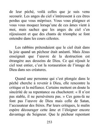 253
de leur péché, voilà celles que je suis venu
secourir. Les anges du ciel s’intéressent à ces êtres
perdus que vous méprisez. Vous vous plaignez et
vous vous moquez lorsqu’une de ces âmes vient à
moi, mais sachez que les anges du ciel s’en
réjouissent et que des chants de triomphe se font
entendre dans les cours célestes.
Les rabbins prétendaient que le ciel était dans
la joie quand un pécheur était anéanti. Mais Jésus
enseignait que l’œuvre de la destruction est
étrangère aux desseins de Dieu. Ce qui réjouit le
ciel tout entier, c’est la restauration de l’image de
Dieu dans ses créatures.
Quand une personne qui s’est plongée dans le
péché cherche à revenir à Dieu, elle rencontre la
critique et la méfiance. Certains mettent en doute la
sincérité de sa repentance ou chuchotent: « Il n’est
pas stable, il ne persévérera pas. » Ces gens-là ne
font pas l’œuvre de Dieu mais celle de Satan,
l’accusateur des frères. Par leurs critiques, le malin
espère décourager cette âme et l’éloigner encore
davantage du Seigneur. Que le pécheur repentant
 