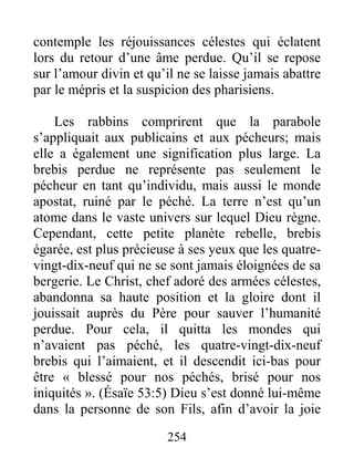 254
contemple les réjouissances célestes qui éclatent
lors du retour d’une âme perdue. Qu’il se repose
sur l’amour divin et qu’il ne se laisse jamais abattre
par le mépris et la suspicion des pharisiens.
Les rabbins comprirent que la parabole
s’appliquait aux publicains et aux pécheurs; mais
elle a également une signification plus large. La
brebis perdue ne représente pas seulement le
pécheur en tant qu’individu, mais aussi le monde
apostat, ruiné par le péché. La terre n’est qu’un
atome dans le vaste univers sur lequel Dieu règne.
Cependant, cette petite planète rebelle, brebis
égarée, est plus précieuse à ses yeux que les quatre-
vingt-dix-neuf qui ne se sont jamais éloignées de sa
bergerie. Le Christ, chef adoré des armées célestes,
abandonna sa haute position et la gloire dont il
jouissait auprès du Père pour sauver l’humanité
perdue. Pour cela, il quitta les mondes qui
n’avaient pas péché, les quatre-vingt-dix-neuf
brebis qui l’aimaient, et il descendit ici-bas pour
être « blessé pour nos péchés, brisé pour nos
iniquités ». (Ésaïe 53:5) Dieu s’est donné lui-même
dans la personne de son Fils, afin d’avoir la joie
 