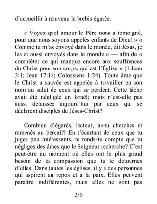 255
d’accueillir à nouveau la brebis égarée.
« Voyez quel amour le Père nous a témoigné,
pour que nous soyons appelés enfants de Dieu! » «
Comme tu m’as envoyé dans le monde, dit Jésus, je
les ai aussi envoyés dans le monde » — afin de «
compléter ce qui manque encore aux souffrances
du Christ pour son corps, qui est l’Église » (1 Jean
3:1; Jean 17:18; Colossiens 1:24). Toute âme que
le Christ a sauvée est appelée à travailler en son
nom au salut de ceux qui se perdent. Cette tâche
avait été négligée en Israël; mais n’est-elle pas
aussi délaissée aujourd’hui par ceux qui se
déclarent disciples de Jésus-Christ?
Combien d’égarés, lecteur, as-tu cherchés et
ramenés au bercail? En t’écartant de ceux que tu
juges peu intéressants, te rends-tu compte que tu
négliges des âmes que le Seigneur recherche? C’est
peut-être au moment où elles ont le plus grand
besoin de ta compassion que tu te détournes
d’elles. Dans toutes les églises, il y a des personnes
qui aspirent au repos et à la paix. Elles peuvent
paraître indifférentes, mais elles ne sont pas
 