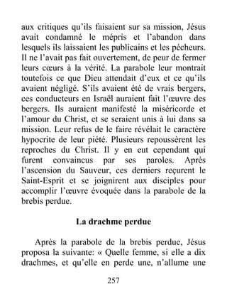257
aux critiques qu’ils faisaient sur sa mission, Jésus
avait condamné le mépris et l’abandon dans
lesquels ils laissaient les publicains et les pécheurs.
Il ne l’avait pas fait ouvertement, de peur de fermer
leurs cœurs à la vérité. La parabole leur montrait
toutefois ce que Dieu attendait d’eux et ce qu’ils
avaient négligé. S’ils avaient été de vrais bergers,
ces conducteurs en Israël auraient fait l’œuvre des
bergers. Ils auraient manifesté la miséricorde et
l’amour du Christ, et se seraient unis à lui dans sa
mission. Leur refus de le faire révélait le caractère
hypocrite de leur piété. Plusieurs repoussèrent les
reproches du Christ. Il y en eut cependant qui
furent convaincus par ses paroles. Après
l’ascension du Sauveur, ces derniers reçurent le
Saint-Esprit et se joignirent aux disciples pour
accomplir l’œuvre évoquée dans la parabole de la
brebis perdue.
La drachme perdue
Après la parabole de la brebis perdue, Jésus
proposa la suivante: « Quelle femme, si elle a dix
drachmes, et qu’elle en perde une, n’allume une
 