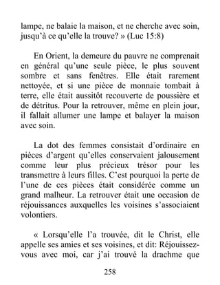 258
lampe, ne balaie la maison, et ne cherche avec soin,
jusqu’à ce qu’elle la trouve? » (Luc 15:8)
En Orient, la demeure du pauvre ne comprenait
en général qu’une seule pièce, le plus souvent
sombre et sans fenêtres. Elle était rarement
nettoyée, et si une pièce de monnaie tombait à
terre, elle était aussitôt recouverte de poussière et
de détritus. Pour la retrouver, même en plein jour,
il fallait allumer une lampe et balayer la maison
avec soin.
La dot des femmes consistait d’ordinaire en
pièces d’argent qu’elles conservaient jalousement
comme leur plus précieux trésor pour les
transmettre à leurs filles. C’est pourquoi la perte de
l’une de ces pièces était considérée comme un
grand malheur. La retrouver était une occasion de
réjouissances auxquelles les voisines s’associaient
volontiers.
« Lorsqu’elle l’a trouvée, dit le Christ, elle
appelle ses amies et ses voisines, et dit: Réjouissez-
vous avec moi, car j’ai trouvé la drachme que
 