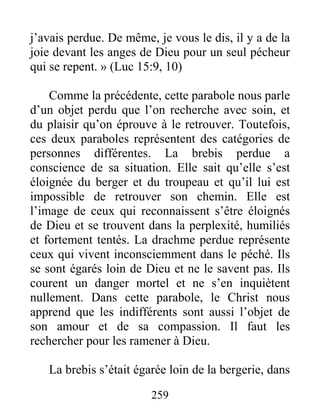 259
j’avais perdue. De même, je vous le dis, il y a de la
joie devant les anges de Dieu pour un seul pécheur
qui se repent. » (Luc 15:9, 10)
Comme la précédente, cette parabole nous parle
d’un objet perdu que l’on recherche avec soin, et
du plaisir qu’on éprouve à le retrouver. Toutefois,
ces deux paraboles représentent des catégories de
personnes différentes. La brebis perdue a
conscience de sa situation. Elle sait qu’elle s’est
éloignée du berger et du troupeau et qu’il lui est
impossible de retrouver son chemin. Elle est
l’image de ceux qui reconnaissent s’être éloignés
de Dieu et se trouvent dans la perplexité, humiliés
et fortement tentés. La drachme perdue représente
ceux qui vivent inconsciemment dans le péché. Ils
se sont égarés loin de Dieu et ne le savent pas. Ils
courent un danger mortel et ne s’en inquiètent
nullement. Dans cette parabole, le Christ nous
apprend que les indifférents sont aussi l’objet de
son amour et de sa compassion. Il faut les
rechercher pour les ramener à Dieu.
La brebis s’était égarée loin de la bergerie, dans
 