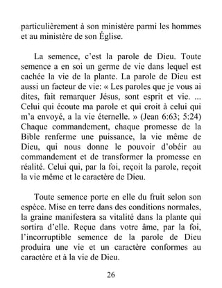 26
particulièrement à son ministère parmi les hommes
et au ministère de son Église.
La semence, c’est la parole de Dieu. Toute
semence a en soi un germe de vie dans lequel est
cachée la vie de la plante. La parole de Dieu est
aussi un facteur de vie: « Les paroles que je vous ai
dites, fait remarquer Jésus, sont esprit et vie. ...
Celui qui écoute ma parole et qui croit à celui qui
m’a envoyé, a la vie éternelle. » (Jean 6:63; 5:24)
Chaque commandement, chaque promesse de la
Bible renferme une puissance, la vie même de
Dieu, qui nous donne le pouvoir d’obéir au
commandement et de transformer la promesse en
réalité. Celui qui, par la foi, reçoit la parole, reçoit
la vie même et le caractère de Dieu.
Toute semence porte en elle du fruit selon son
espèce. Mise en terre dans des conditions normales,
la graine manifestera sa vitalité dans la plante qui
sortira d’elle. Reçue dans votre âme, par la foi,
l’incorruptible semence de la parole de Dieu
produira une vie et un caractère conformes au
caractère et à la vie de Dieu.
 