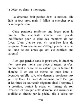 260
le désert ou dans la montagne.
La drachme était perdue dans la maison, elle
était là tout près, mais il fallait la chercher avec
beaucoup de soin.
Cette parabole renferme une leçon pour la
famille. On manifeste souvent une grande
indifférence pour le salut des membres de son
foyer. L’un d’entre eux vit peut-être loin du
Seigneur. Mais comme on s’afflige peu de la ruine
de l’une de ces âmes qui ont été confiées aux
parents!
Bien que perdue dans la poussière, la drachme
n’en reste pas moins une pièce d’argent, et c’est
précisément à cause de sa valeur que la femme la
cherche. Il en est de même de toute âme: si
dégradée qu’elle soit, elle demeure précieuse aux
yeux de Dieu. La pièce de monnaie porte l’effigie
et les titres du souverain régnant; ainsi l’homme, à
la création, portait le sceau et l’image de son
Créateur; et quoique cette dernière soit maintenant
souillée et altérée par le péché, elle a laissé son
 