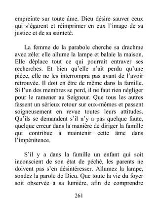 261
empreinte sur toute âme. Dieu désire sauver ceux
qui s’égarent et réimprimer en eux l’image de sa
justice et de sa sainteté.
La femme de la parabole cherche sa drachme
avec zèle: elle allume la lampe et balaie la maison.
Elle déplace tout ce qui pourrait entraver ses
recherches. Et bien qu’elle n’ait perdu qu’une
pièce, elle ne les interrompra pas avant de l’avoir
retrouvée. Il doit en être de même dans la famille.
Si l’un des membres se perd, il ne faut rien négliger
pour le ramener au Seigneur. Que tous les autres
fassent un sérieux retour sur eux-mêmes et passent
soigneusement en revue toutes leurs attitudes.
Qu’ils se demandent s’il n’y a pas quelque faute,
quelque erreur dans la manière de diriger la famille
qui contribue à maintenir cette âme dans
l’impénitence.
S’il y a dans la famille un enfant qui soit
inconscient de son état de péché, les parents ne
doivent pas s’en désintéresser. Allumez la lampe,
sondez la parole de Dieu. Que toute la vie du foyer
soit observée à sa lumière, afin de comprendre
 