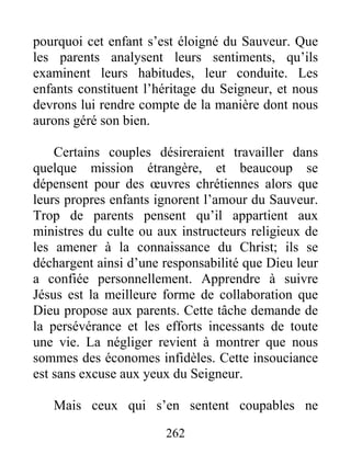 262
pourquoi cet enfant s’est éloigné du Sauveur. Que
les parents analysent leurs sentiments, qu’ils
examinent leurs habitudes, leur conduite. Les
enfants constituent l’héritage du Seigneur, et nous
devrons lui rendre compte de la manière dont nous
aurons géré son bien.
Certains couples désireraient travailler dans
quelque mission étrangère, et beaucoup se
dépensent pour des œuvres chrétiennes alors que
leurs propres enfants ignorent l’amour du Sauveur.
Trop de parents pensent qu’il appartient aux
ministres du culte ou aux instructeurs religieux de
les amener à la connaissance du Christ; ils se
déchargent ainsi d’une responsabilité que Dieu leur
a confiée personnellement. Apprendre à suivre
Jésus est la meilleure forme de collaboration que
Dieu propose aux parents. Cette tâche demande de
la persévérance et les efforts incessants de toute
une vie. La négliger revient à montrer que nous
sommes des économes infidèles. Cette insouciance
est sans excuse aux yeux du Seigneur.
Mais ceux qui s’en sentent coupables ne
 
