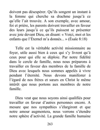 263
doivent pas désespérer. Qu’ils songent un instant à
la femme qui cherche sa drachme jusqu’à ce
qu’elle l’ait trouvée. A son exemple, avec amour,
foi et prière, les parents doivent travailler en faveur
des leurs jusqu’à ce qu’ils puissent se présenter
avec joie devant Dieu, en disant: « Voici, moi et les
enfants que l’Éternel m’a donnés... » (Ésaïe 8:18)
Telle est la véritable activité missionnaire au
foyer, utile aussi bien à ceux qui s’y livrent qu’à
ceux pour qui elle se déploie. Par notre fidélité
dans le cercle de famille, nous nous préparons à
travailler en faveur des membres de la famille de
Dieu avec lesquels nous sommes appelés à vivre
pendant l’éternité. Nous devons manifester à
l’égard de nos frères et sœurs en Christ le même
intérêt que nous portons aux membres de notre
famille.
Dieu veut que nous soyons ainsi qualifiés pour
travailler en faveur d’autres personnes encore. A
mesure que nos sympathies s’élargiront et que
notre amour augmentera, nous verrons s’étendre
notre sphère d’activité. La grande famille humaine
 