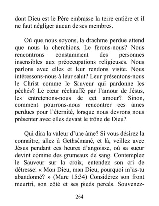 264
dont Dieu est le Père embrasse la terre entière et il
ne faut négliger aucun de ses membres.
Où que nous soyons, la drachme perdue attend
que nous la cherchions. Le ferons-nous? Nous
rencontrons constamment des personnes
insensibles aux préoccupations religieuses. Nous
parlons avec elles et leur rendons visite. Nous
intéressons-nous à leur salut? Leur présentons-nous
le Christ comme le Sauveur qui pardonne les
péchés? Le cœur réchauffé par l’amour de Jésus,
les entretenons-nous de cet amour? Sinon,
comment pourrons-nous rencontrer ces âmes
perdues pour l’éternité, lorsque nous devrons nous
présenter avec elles devant le trône de Dieu?
Qui dira la valeur d’une âme? Si vous désirez la
connaître, allez à Gethsémané, et là, veillez avec
Jésus pendant ces heures d’angoisse, où sa sueur
devint comme des grumeaux de sang. Contemplez
le Sauveur sur la croix, entendez son cri de
détresse: « Mon Dieu, mon Dieu, pourquoi m’as-tu
abandonné? » (Marc 15:34) Considérez son front
meurtri, son côté et ses pieds percés. Souvenez-
 